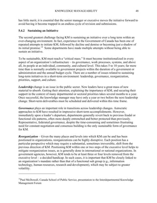KNOWLEDGE MANAGEABILITY

48

has little merit, it is essential that the senior manager or executive moves the initiative forward to
avoid having it become trapped in an endless cycle of revision and submissions.
5.4.2 Sustaining an Initiative
The second greatest challenge facing KM is sustaining an initiative over a long term within an
ever-changing environment. In fact, experience in the Government of Canada has been one of
repeated attempts to initiate KM, followed by decline and demise or becoming just a shadow of
its initial promise.14 Some departments have made multiple attempts without being able to
sustain an initiative.
To be sustainable, KM must reach a “critical mass.” It must become institutionalized in every
aspect of an organization’s infrastructure – its governance, work processes, systems, and above
all, its people at an individual, community, and cultural level. This takes 5 to 10 years; far more
time than is normally available to government projects within the duration of a government or
administration and the annual budget cycle. There are a number of issues related to sustaining
long-term initiatives in a short-term environment: leadership, governance, reorganization,
priorities, support, and culture.
Leadership change is an issue in the public sector. New leaders have a great mass of new
material to absorb. Getting their attention, explaining the importance of KM, and securing their
support in the context of many departmental or sectoral priorities takes several months to a year.
Once successful, the knowledge manager may have only a year or two before the next leadership
change. Short-term deliverables must be scheduled and delivered within this time frame.
Governance plays an important role in transitions across leadership changes. Autocratic
approaches to KM have resulted in impressive short-term accomplishments. However,
immediately upon a leader’s departure, departments generally revert back to previous feudal or
functional silo patterns, often more deeply entrenched and better protected than previously.
Representative, federated governance, despite the time-consuming and sometimes frustrating
need for constant negotiation and consensus building is the only sustainable form of governance
for KM.
Reorganization – Given the many places and levels into which KM can be and has been
positioned in organizations, reorganizations can be highly disruptive. Each position has a
particular perspective which may require a substantial, sometimes irreversible, shift from the
previous direction of KM. Positioning KM within one or two steps of the executive level helps to
mitigate reorganization issues, as is generally done in international or national organizations. In
government agencies, however, KM tends to be at least three or four levels removed from the
executive level – a decided handicap. In such cases, it is important that KM be closely linked to
an organization’s mandate rather than that of a functional sub group (e.g., information
technology, human resources, research and development), which may be subject to greater
volatility.

14

Paul McDowall, Canada School of Public Service, presentation to the Interdepartmental Knowledge
Management Forum

 