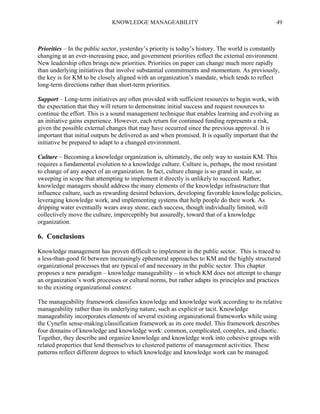 KNOWLEDGE MANAGEABILITY

49

Priorities – In the public sector, yesterday’s priority is today’s history. The world is constantly
changing at an ever-increasing pace, and government priorities reflect the external environment.
New leadership often brings new priorities. Priorities on paper can change much more rapidly
than underlying initiatives that involve substantial commitments and momentum. As previously,
the key is for KM to be closely aligned with an organization’s mandate, which tends to reflect
long-term directions rather than short-term priorities.
Support – Long-term initiatives are often provided with sufficient resources to begin work, with
the expectation that they will return to demonstrate initial success and request resources to
continue the effort. This is a sound management technique that enables learning and evolving as
an initiative gains experience. However, each return for continued funding represents a risk,
given the possible external changes that may have occurred since the previous approval. It is
important that initial outputs be delivered as and when promised. It is equally important that the
initiative be prepared to adapt to a changed environment.
Culture – Becoming a knowledge organization is, ultimately, the only way to sustain KM. This
requires a fundamental evolution to a knowledge culture. Culture is, perhaps, the most resistant
to change of any aspect of an organization. In fact, culture change is so grand in scale, so
sweeping in scope that attempting to implement it directly is unlikely to succeed. Rather,
knowledge managers should address the many elements of the knowledge infrastructure that
influence culture, such as rewarding desired behaviors, developing favorable knowledge policies,
leveraging knowledge work, and implementing systems that help people do their work. As
dripping water eventually wears away stone, each success, though individually limited, will
collectively move the culture, imperceptibly but assuredly, toward that of a knowledge
organization.

6. Conclusions
Knowledge management has proven difficult to implement in the public sector. This is traced to
a less-than-good fit between increasingly ephemeral approaches to KM and the highly structured
organizational processes that are typical of and necessary in the public sector. This chapter
proposes a new paradigm – knowledge manageability – in which KM does not attempt to change
an organization’s work processes or cultural norms, but rather adapts its principles and practices
to the existing organizational context.
The manageability framework classifies knowledge and knowledge work according to its relative
manageability rather than its underlying nature, such as explicit or tacit. Knowledge
manageability incorporates elements of several existing organizational frameworks while using
the Cynefin sense-making/classification framework as its core model. This framework describes
four domains of knowledge and knowledge work: common, complicated, complex, and chaotic.
Together, they describe and organize knowledge and knowledge work into cohesive groups with
related properties that lend themselves to clustered patterns of management activities. These
patterns reflect different degrees to which knowledge and knowledge work can be managed.

 