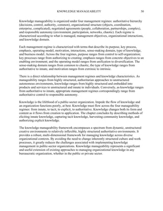 KNOWLEDGE MANAGEABILITY

50

Knowledge manageability is organized under four management regimes: authoritative hierarchy
(decisions, control, authority, common), organizational structure (objects, coordination,
enterprise, complicated), negotiated agreements (people, collaboration, partnerships, complex),
and responsible autonomy (environment, participation, networks, chaotic). Each regime is
characterized according to what is managed, management objectives, organizational interactions,
and knowledge domain.
Each management regime is characterized with terms that describe its purpose, key process,
emphasis, operating model, motivation, interactions, sense-making domain, type of knowledge,
and business model. Across the four regimes, purpose ranges from control to self-organization;
key processes range from authorizing to creating; emphasis ranges from concrete objectives to an
enabling environment; and the operating model ranges from unification to diversification. The
sense-making domain ranges from common to chaotic, the type of knowledge ranges from
authoritative to innate, and motivation ranges from extrinsic to intrinsic.
There is a direct relationship between management regimes and knowledge characteristics. As
manageability ranges from highly structured, authoritarian approaches to unstructured
autonomous environments, knowledge ranges from highly structured and embedded into
products and services to unstructured and innate in individuals. Conversely, as knowledge ranges
from authoritative to innate, appropriate management regimes correspondingly range from
authoritative control to responsible autonomy.
Knowledge is the lifeblood of a public-sector organization. Impede the flow of knowledge and
an organization functions poorly, at best. Knowledge must flow across the four manageability
regimes: from innate, to tacit, to explicit, to authoritative. Knowledge changes both its form and
content as it flows from creation to application. The chapter concludes by describing methods of
eliciting innate knowledge, capturing tacit knowledge, harvesting community knowledge, and
authorizing explicit knowledge.
The knowledge manageability framework encompasses a spectrum from dynamic, unstructured
creative environments to relatively inflexible, highly structured authoritative environments. It
provides a robust, multi-dimensional framework for managing knowledge across diverse
organizational contexts. By avoiding the need to change inherently structured culture and work
processes, it greatly reduces the challenges associated with implementing knowledge
management in public-sector organizations. Knowledge manageability represents a significant
and useful extension of existing approaches to managing organizational knowledge in any
bureaucratic organization, whether in the public or private sector.

 