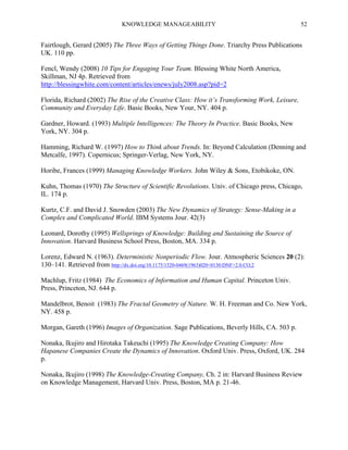 KNOWLEDGE MANAGEABILITY

52

Fairtlough, Gerard (2005) The Three Ways of Getting Things Done. Triarchy Press Publications
UK. 110 pp.
Fencl, Wendy (2008) 10 Tips for Engaging Your Team. Blessing White North America,
Skillman, NJ 4p. Retrieved from
http://blessingwhite.com/content/articles/enews/july2008.asp?pid=2
Florida, Richard (2002) The Rise of the Creative Class: How it’s Transforming Work, Leisure,
Community and Everyday Life. Basic Books, New Your, NY. 404 p.
Gardner, Howard. (1993) Multiple Intelligences: The Theory In Practice. Basic Books, New
York, NY. 304 p.
Hamming, Richard W. (1997) How to Think about Trends. In: Beyond Calculation (Denning and
Metcalfe, 1997). Copernicus; Springer-Verlag, New York, NY.
Horibe, Frances (1999) Managing Knowledge Workers. John Wiley & Sons, Etobikoke, ON.
Kuhn, Thomas (1970) The Structure of Scientific Revolutions. Univ. of Chicago press, Chicago,
IL. 174 p.
Kurtz, C.F. and David J. Snowden (2003) The New Dynamics of Strategy: Sense-Making in a
Complex and Complicated World. IBM Systems Jour. 42(3)
Leonard, Dorothy (1995) Wellsprings of Knowledge: Building and Sustaining the Source of
Innovation. Harvard Business School Press, Boston, MA. 334 p.
Lorenz, Edward N. (1963). Deterministic Nonperiodic Flow. Jour. Atmospheric Sciences 20 (2):
130–141. Retrieved from http://dx.doi.org/10.1175/1520-0469(1963)020<0130:DNF>2.0.CO;2
Machlup, Fritz (1984) The Economics of Information and Human Capital. Princeton Univ.
Press, Princeton, NJ. 644 p.
Mandelbrot, Benoit (1983) The Fractal Geometry of Nature. W. H. Freeman and Co. New York,
NY. 458 p.
Morgan, Gareth (1996) Images of Organization. Sage Publications, Beverly Hills, CA. 503 p.
Nonaka, Ikujiro and Hirotaka Takeuchi (1995) The Knowledge Creating Company: How
Hapanese Companies Create the Dynamics of Innovation. Oxford Univ. Press, Oxford, UK. 284
p.
Nonaka, Ikujiro (1998) The Knowledge-Creating Company, Ch. 2 in: Harvard Business Review
on Knowledge Management, Harvard Univ. Press, Boston, MA p. 21-46.

 
