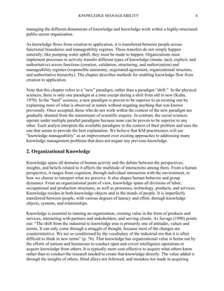 KNOWLEDGE MANAGEABILITY

6

managing the different dimensions of knowledge and knowledge work within a highly-structured
public-sector organization.
As knowledge flows from creation to application, it is transferred between people across
functional boundaries and manageability regimes. These transfers do not simply happen
naturally; like pumping water uphill, they must be made to happen. Organizations must
implement processes to actively transfer different types of knowledge (innate, tacit, explicit, and
authoritative) across functions (creation, validation, structuring, and authorization) and
manageability regimes (responsible autonomy, negotiated agreement, organizational structure,
and authoritative hierarchy). The chapter describes methods for enabling knowledge flow from
creation to application.
Note that this chapter refers to a “new” paradigm, rather than a paradigm “shift.” In the physical
sciences, there is only one paradigm at a time except during a shift from old to new (Kuhn,
1970). In the “hard” sciences, a new paradigm is proven to be superior to an existing one by
explaining more of what is observed in nature without negating anything that was known
previously. Once accepted, those who do not work within the context of the new paradigm are
gradually shunted from the mainstream of scientific enquiry. In contrast, the social sciences
operate under multiple parallel paradigms because none can be proven to be superior to any
other. Each analyst interprets the available paradigms in the context of their problem and uses the
one that seems to provide the best explanation. We believe that KM practitioners will see
“knowledge manageability” as an improvement over existing approaches to addressing many
knowledge management problems that does not negate any previous knowledge.

2. Organizational Knowledge
Knowledge spans all domains of human activity and the debate between the perspectives,
insights, and beliefs related to it affects the multitude of interactions among them. From a human
perspective, it ranges from cognition, through individual interaction with the environment, to
how we choose to interpret what we perceive. It also shapes human behavior and group
dynamics. From an organizational point of view, knowledge spans all divisions of labor,
occupational and production structures, as well as processes, technology, products, and services.
Knowledge resides in both knowledge objects and in the minds of people. It is imperfectly
transferred between people, with various degrees of latency and effort, through knowledge
objects, systems, and relationships.
Knowledge is essential to running an organization, creating value in the form of products and
services, interacting with partners and stakeholders, and serving clients. As Savage (1990) points
out: “The shift from the industrial to knowledge eras is primarily one of attitudes, values and
norms. It can only come through a struggle of thought, because most of the changes are
counterintuitive. We are so conditioned by the vocabulary of the industrial era that it is often
difficult to think in new terms” (p. 76). That knowledge has organizational value is borne out by
the efforts of nations and businesses to conduct open and covert intelligence operations to
acquire knowledge from others. It is typically more cost-effective to acquire what others know
rather than to conduct the research needed to create that knowledge directly. The value added is
through the insights of others, blind alleys not followed, and mistakes not made in acquiring

 