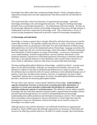 KNOWLEDGE MANAGEABILITY

7

knowledge from others rather than creating knowledge directly. Clearly, managing what an
organization already knows provides organizational value that exceeds the cost and effort of
creating it.
This section describes a three-level hierarchy of organizational knowledge – individual
knowledge, knowledge work, and management processes. We begin by defining knowledge
primarily from a psychological perspective – the underpinning of decision making. We then use
the increasingly ephemeral evolution of knowledge management from assets, through sharing, to
collaboration to provide a framework for knowledge work. This is followed by a review of
several existing management framework to provide a context for knowledge manageability.
2.1 Knowledge and Individuals
Knowledge is a human construct that is strongly affected by individual who possesses it and the
context that surrounds it. This partially explains why there are as many, if not more, definitions
of knowledge as there are practitioners in the field. Two-and-a-half millennia of debate among
philosophers have not resolved the fundamental nature of knowledge. Language exacerbates the
problem. English has only one word for knowledge, which often makes it difficult to distinguish
from information. French recognizes two types of knowledge – connaissance (awareness) and
savoir (understanding). Aristotle recognized three: episteme (abstract, theoretical), techne
(technical expertise), and phronesis (individual experience). Resorting to a dictionary provides
little help, as one typically finds ten or more definitions, often circular (what is known) or in
terms of data or information, which are other forms of content rather than knowledge.
The long-standing philosophical definition of knowledge – justified true belief – conceals more
than it reveals about knowledge. Although very broad and well-founded, each term in the
definition is subjective and must be interpreted and defined across a range of contexts. Further,
this definition does not admit the skills of a master craftsman or artist embodied through years of
practice. It also does not admit innate intuition, creativity, or imagination, nor does it admit
“unjustified” opinion, bias or misconception. In essence, the philosophical definition primarily
provides a framework for structuring philosophical debate.
We start with a more rigorous “science-based” definition of knowledge: Understanding or
capacity arising from conscious or unconscious reasoning about data, information, or
experience to reveal cause-and-effect relationships that facilitate the explanation and
prediction of physical, natural, or social phenomena. This definition not only admits scientific
knowledge, but also individual experience (mental models), organizational knowledge (culture),
and skill acquired through practice. It is useful for distinguishing between knowledge
(understanding that enables prediction) and information (meaning in context). This is important
from a knowledge creation perspective, because information is a final output that cannot be
decomposed to create new information, whereas knowledge can be reused to create new
knowledge in an endless cycle.
Although rigorous, the scientific definition is not sufficiently broad from an organizational
perspective. Pigeau (2004) argues that although organizations are structures of individuals and
resources for achieving common objectives, the bulk of it resides in people, their interrelations,

 