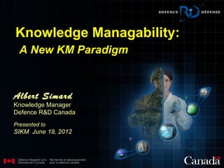 Knowledge Managability:
  A New KM Paradigm



Albert Simard
Knowledge Manager
Defence R&D Canada
Presented to
SIKM June 19, 2012
 