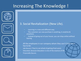 Increasing The Knowledge ! 3. Social Revitalization  ( New Life). Learning in a new and different way. The customer can now purchase in anything, in anytime &  anywhere. Instead of going out of your house, you can shop online without  leaving.  All the employees in our company whom they use E-Commerce has to be:  Job Secure ( They’re not afraid of getting fired soon). Educated, because Education is one of the essence of life. Financially Secure.  