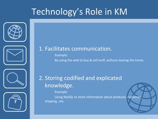 Technology’s Role in KM 1. Facilitates communication. Example:  By using the web to buy & sell stuff, without leaving the home. 2. Storing codified and explicated knowledge. Example:  Using MySQL to store information about products, customer,  shipping…etc. 