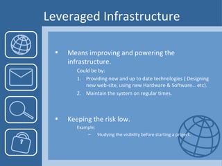 Leveraged Infrastructure Means improving and powering the infrastructure. Could be by:  Providing new and up to date technologies ( Designing new web-site, using new Hardware & Software… etc). Maintain the system on regular times. Keeping the risk low. Example:  Studying the visibility before starting a project.  