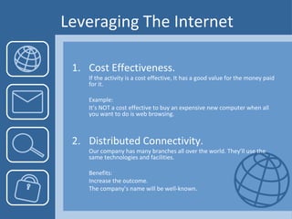 Leveraging The Internet 1.  Cost Effectiveness. If the activity is a cost effective, It has a good value for the money paid for it. Example:  It’s NOT a cost effective to buy an expensive new computer when all you want to do is web browsing. 2. Distributed Connectivity. Our company has many branches all over the world. They’ll use the same technologies and facilities. Benefits:  Increase the outcome.  The company’s name will be well-known. 