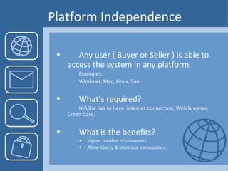 Platform Independence Any user ( Buyer or Seller ) is able to  access the system in any platform. Examples: Windows, Mac, Linux, Sun. What’s required? He\She has to have: Internet  connection, Web browser,  Credit Card. What is the benefits? Higher number of customers. Allow liberty & eliminate monopolism . 