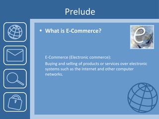 Prelude What is E-Commerce?  E-Commerce (Electronic commerce): Buying and selling of products or services over electronic systems such as the Internet and other computer networks.  