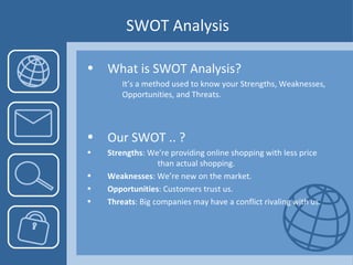 SWOT Analysis What is SWOT Analysis? It’s a method used to know your Strengths, Weaknesses,  Opportunities, and Threats. Our SWOT .. ? Strengths : We’re providing online shopping with less price  than actual shopping. Weaknesses : We’re new on the market.  Opportunities : Customers trust us. Threats : Big companies may have a conflict rivaling with us.  