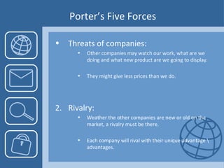 Porter’s Five Forces Threats of companies:   Other companies may watch our work, what are we doing and what new product are we going to display. They might give less prices than we do. 2.  Rivalry: Weather the other companies are new or old on the market, a rivalry must be there. Each company will rival with their unique advantage \ advantages. 