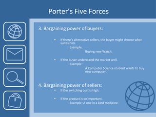 Porter’s Five Forces 3. Bargaining power of buyers: If there’s alternative sellers, the buyer might choose what suites him. Example:  Buying new Watch. If the buyer understand the market well.  Example: A Computer Science student wants to buy  new computer. 4. Bargaining power of sellers: If the switching cost is high. If the product is so important. Example: A one in a kind medicine.  