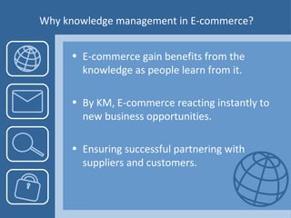 Why knowledge management in E-commerce? E-commerce gain benefits from the knowledge as people learn from it. By KM, E-commerce reacting instantly to new business opportunities. Ensuring successful partnering with suppliers and customers. 
