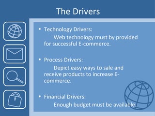 The Drivers Technology Drivers: Web technology must by provided  for successful E-commerce. Process Drivers: Depict easy ways to sale and  receive products to increase E- commerce. Financial Drivers:  Enough budget must be available. 