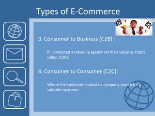 Types of E-Commerce 3. Consumer to Business (C2B) : If I contacted a traveling agency via their website, that’s called (C2B). 4. Consumer to Consumer (C2C):  Where the customer contacts a company search for a suitable customer. 