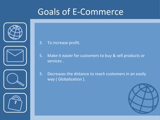 Goals of E-Commerce To increase profit. Make it easier for customers to buy & sell products or services . 3.  Decreases the distance to reach customers in an easily way ( Globalization ). 