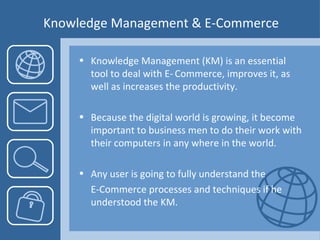 Knowledge Management & E-Commerce Knowledge Management (KM) is an essential tool to deal with E- Commerce, improves it, as well as increases the productivity. Because the digital world is growing, it become important to business men to do their work with their computers in any where in the world. Any user is going to fully understand the  E-Commerce processes and techniques if he understood the KM.  