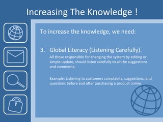Increasing The Knowledge ! To increase the knowledge, we need: Global Literacy ( Listening Carefully). All those responsible for changing the system by editing or simple update, should listen carefully to all the suggestions and comments. Example: Listening to customers complaints, suggestions, and questions before and after purchasing a product online.  