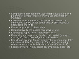 Competence management (systematic evaluation and planning of competences of individual organization members)  Proximity & architecture (the physical situation of employees can be either conducive or obstructive to knowledge sharing)  Master-apprentice relationship  Collaborative technologies (groupware, etc)  Knowledge repositories (databases, etc)  Measuring and reporting intellectual capital (a way of making e xplicit  knowledge for companies)  Knowledge brokers (some organizational members take on responsibility for a specific "field" and act as first reference on whom to talk about a specific subject)  Social software (wikis, social bookmarking, blogs, etc)  