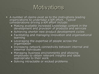 Motivations   A number of claims exist as to the motivations leading organizations to undertake a KM effort.  Typical considerations driving a KM effort include: Making available increased knowledge content in the development and provision of products and services  Achieving shorter new product development cycles  Facilitating and managing innovation and organisational learning  Leveraging the expertise of people across the organisation  Increasing network connectivity between internal and external individuals  Managing business environments and allowing employees to obtain relevant insights and ideas appropriate to their work  Solving intractable or wicked problems  