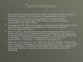 Technologies   Early KM technologies included online corporate yellow pages as expertise locators and Document Management systems.  Combined with the early development of collaborative technologies (in particular Lotus Notes), KM technologies expanded in the mid-1990s.  Subsequent KM efforts leveraged semantic technologies for search and retrieval and the development of eLearning tools for Communities of Practice. More recently, development of social computing tools (such as blogs and wikis) have allowed more unstructured, self-governing or ecosystem approaches to the transfer, capture and creation of knowledge, including the development of new forms of communities, networks, or matrixed organisations.  However such tools for the most part are still based on text and code, and thus represent  explicit  knowledge transfer.  These tools face challenges in distilling meaningful re-usable knowledge and ensuring that their content is transmissible through diverse channels. 