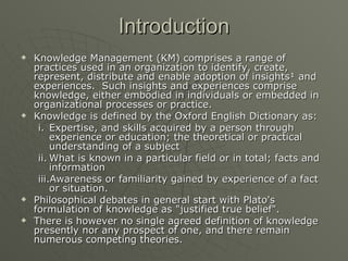 Introduction Knowledge Management (KM) comprises a range of practices used in an organization to identify, create, represent, distribute and enable adoption of insights¹ and experiences.  Such insights and experiences comprise knowledge, either embodied in individuals or embedded in organizational processes or practice. Knowledge is defined by the Oxford English Dictionary as: Expertise, and skills acquired by a person through experience or education; the theoretical or practical understanding of a subject What is known in a particular field or in total; facts and information Awareness or familiarity gained by experience of a fact or situation.  Philosophical debates in general start with Plato's formulation of knowledge as "justified true belief".  There is however no single agreed definition of knowledge presently nor any prospect of one, and there remain numerous competing theories. 