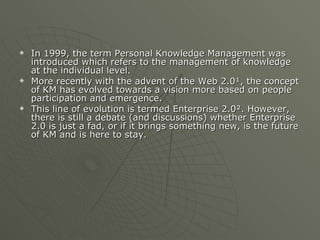 In 1999, the term Personal Knowledge Management was introduced which refers to the management of knowledge at the individual level. More recently with the advent of the Web 2.0¹, the concept of KM has evolved towards a vision more based on people participation and emergence.  This line of evolution is termed Enterprise 2.0². However, there is still a debate (and discussions) whether Enterprise 2.0 is just a fad, or if it brings something new, is the future of KM and is here to stay. 