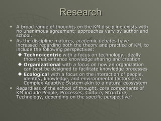 Research A broad range of thoughts on the KM discipline exists with no unanimous agreement; approaches vary by author and school.  As the discipline matures, academic debates have increased regarding both the theory and practice of KM, to include the following perspectives: Techno-centric  with a focus on technology, ideally those that enhance knowledge sharing and creation  Organizational  with a focus on how an organization can best be designed to facilitate knowledge processes  Ecological  with a focus on the interaction of people, identity, knowledge, and environmental factors as a Complex Adaptive System akin to a natural ecosystem  Regardless of the school of thought, core components of KM include People, Processes, Culture, Structure, Technology, depending on the specific perspective¹.  