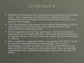 Dimensions Different frameworks for distinguishing between knowledge exist.  One proposed framework for categorizing the dimensions of knowledge distinguishes between  tacit  and  explicit  knowledge.  Tacit  Knowledge represents internalized knowledge that an individual may not be consciously aware of how they accomplishes particular tasks.  At the opposite end of the spectrum,  explicit  knowledge represents knowledge that the individual holds consciously in mental focus, in a form that can easily be communicated to others. Early research suggested that a successful KM effort needs to convert internalized  tacit  Knowledge into  explicit  knowledge in order to share it, but the same effort must also permit individuals to internalize and make personally meaningful any codified knowledge retrieved from the KM effort.  