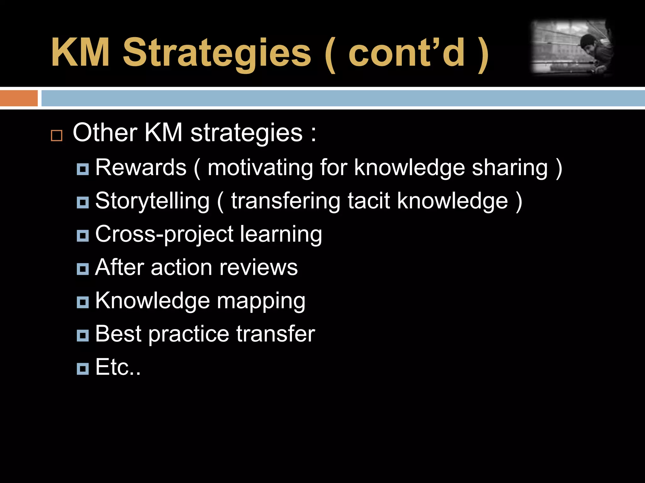 KM Strategies ( cont’d ) Other KM strategies :Rewards ( motivating for knowledge sharing )Storytelling ( transfering tacit knowledge )Cross-project learningAfter action reviewsKnowledge mappingBest practice transferEtc..