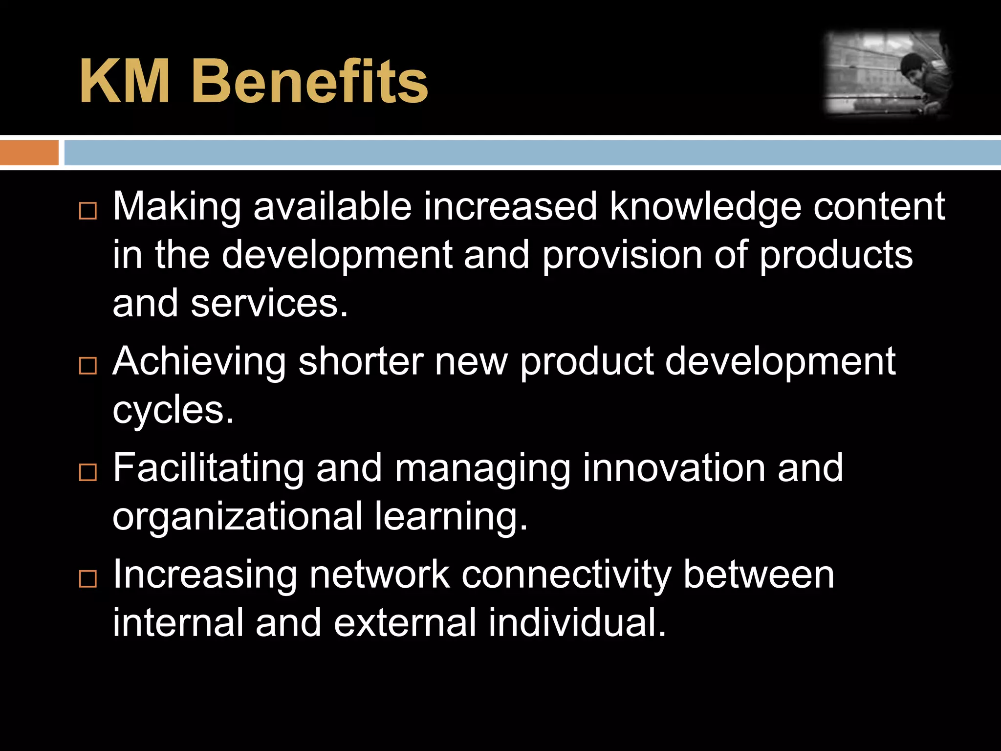 KM BenefitsMaking available increased knowledge content in the development and provision of products and services.Achieving shorter new product development cycles.Facilitating and managing innovation and organizational learning.Increasing network connectivity between internal and external individual.