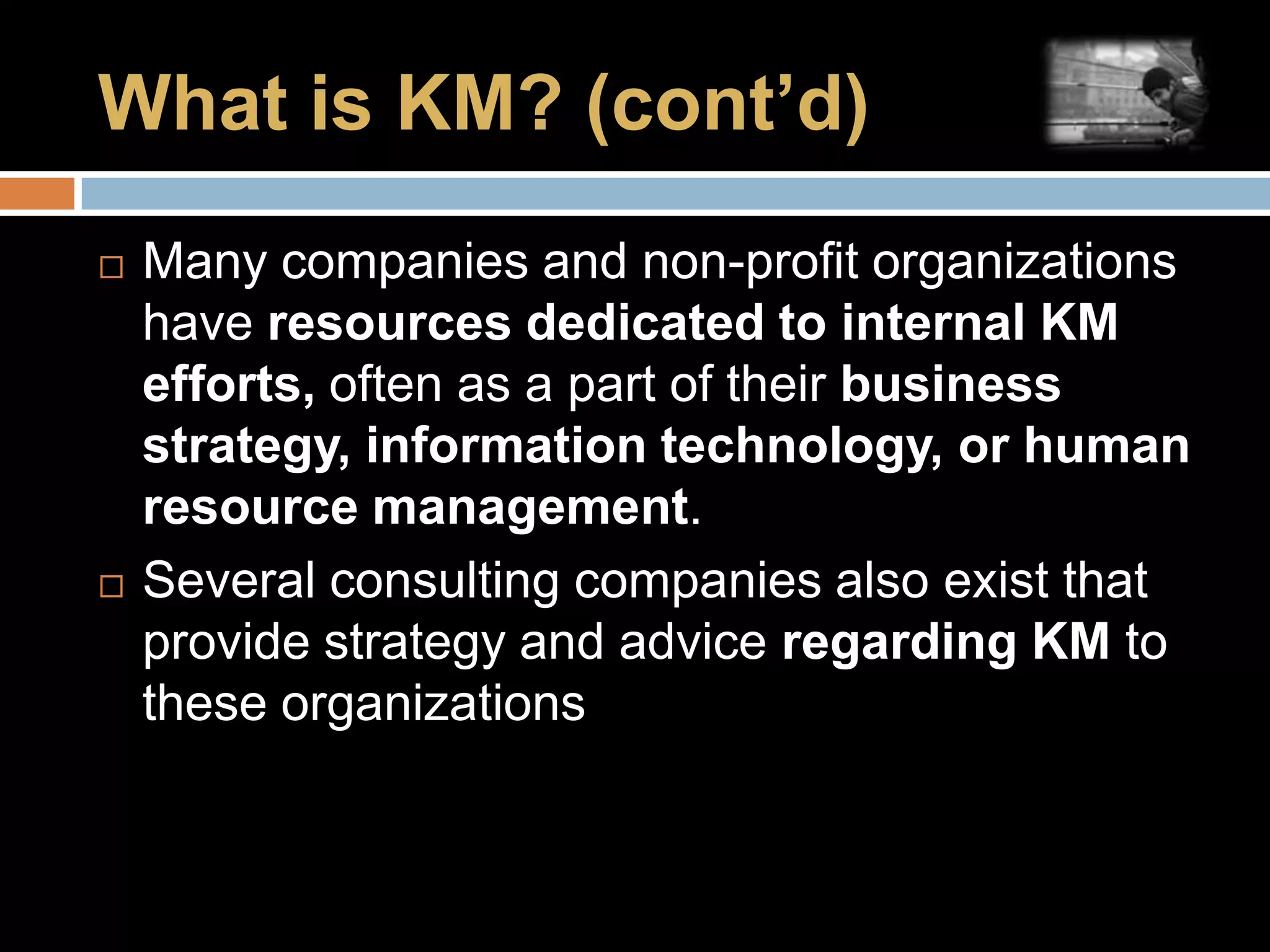 What is KM? (cont’d)Many companies and non-profit organizations have resources dedicated to internal KM efforts, often as a part of their business strategy, information technology, or human resource management.Several consulting companies also exist that provide strategy and advice regarding KM to these organizations