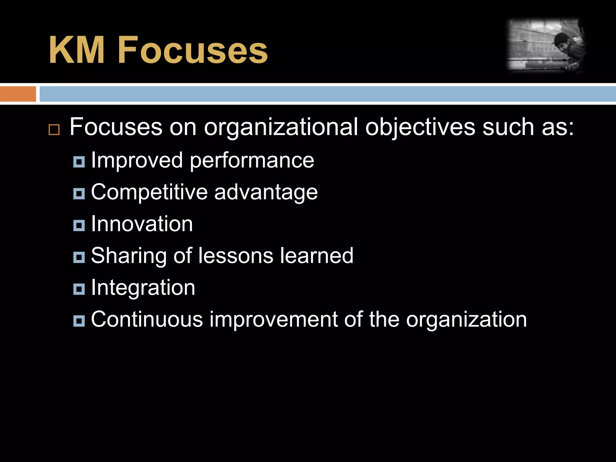 KM FocusesFocuses on organizational objectives such as:Improved performanceCompetitive advantageInnovationSharing of lessons learnedIntegrationContinuous improvement of the organization