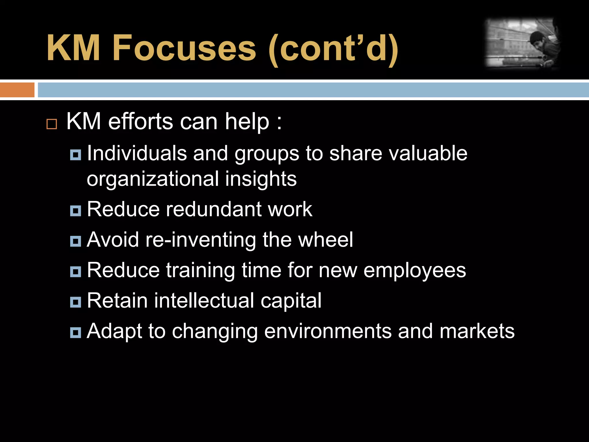 KM Focuses (cont’d)KM efforts can help :Individuals and groups to share valuable organizational insightsReduce redundant workAvoid re-inventing the wheelReduce training time for new employeesRetain intellectual capitalAdapt to changing environments and markets
