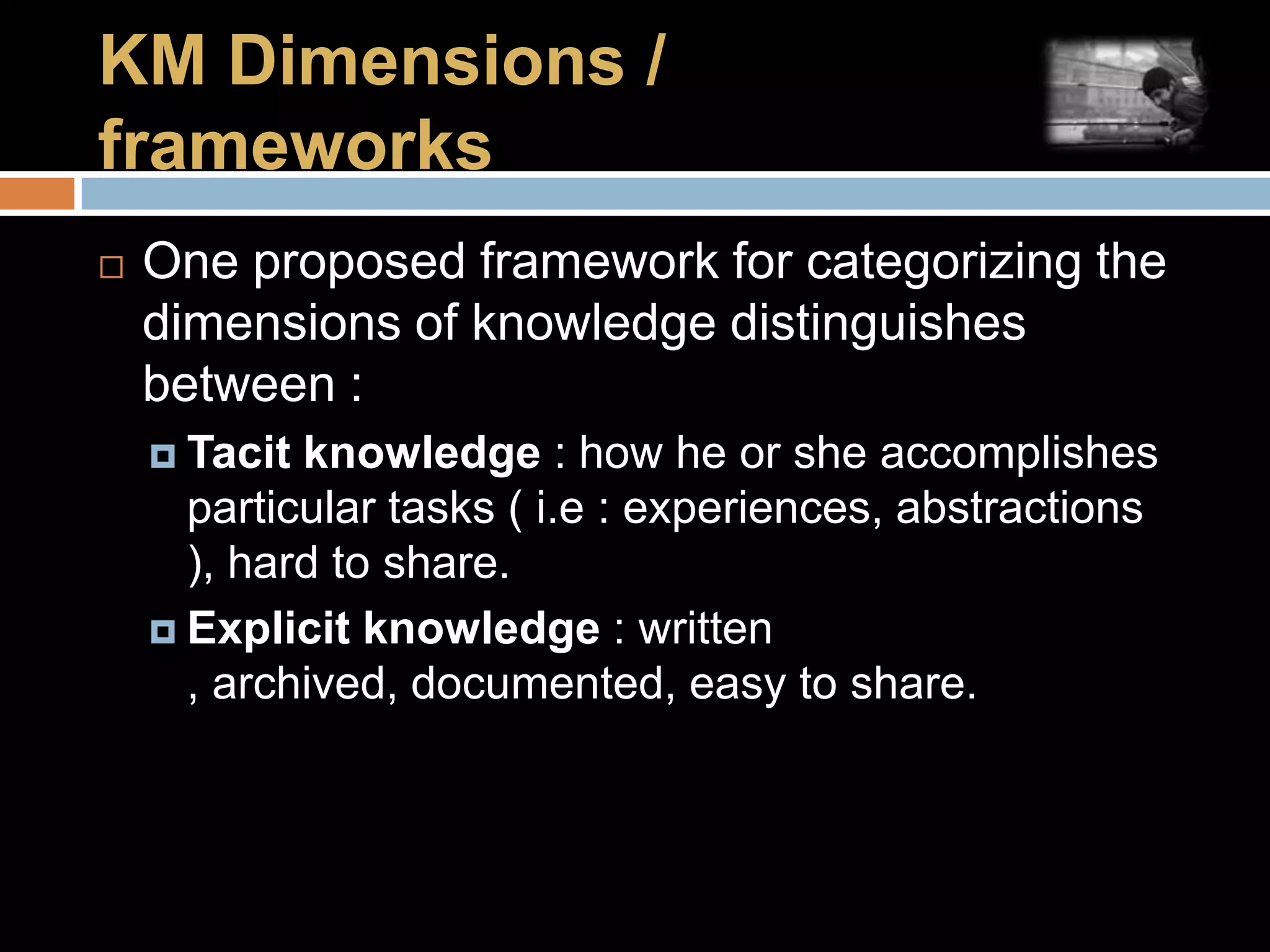KM Dimensions / frameworksOne proposed framework for categorizing the dimensions of knowledge distinguishes between :Tacit knowledge : how he or she accomplishes particular tasks ( i.e : experiences, abstractions ), hard to share.Explicit knowledge : written , archived, documented, easy to share.