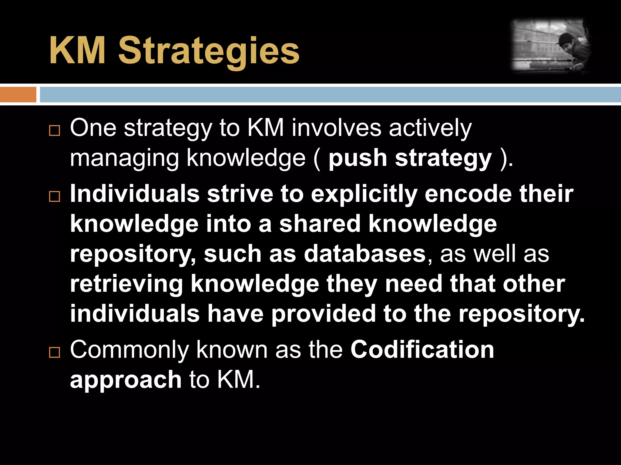 KM StrategiesOne strategy to KM involves actively managing knowledge ( push strategy ).Individuals strive to explicitly encode their knowledge into a shared knowledge repository, such as databases, as well as retrieving knowledge they need that other individuals have provided to the repository.Commonly known as the Codification approach to KM.