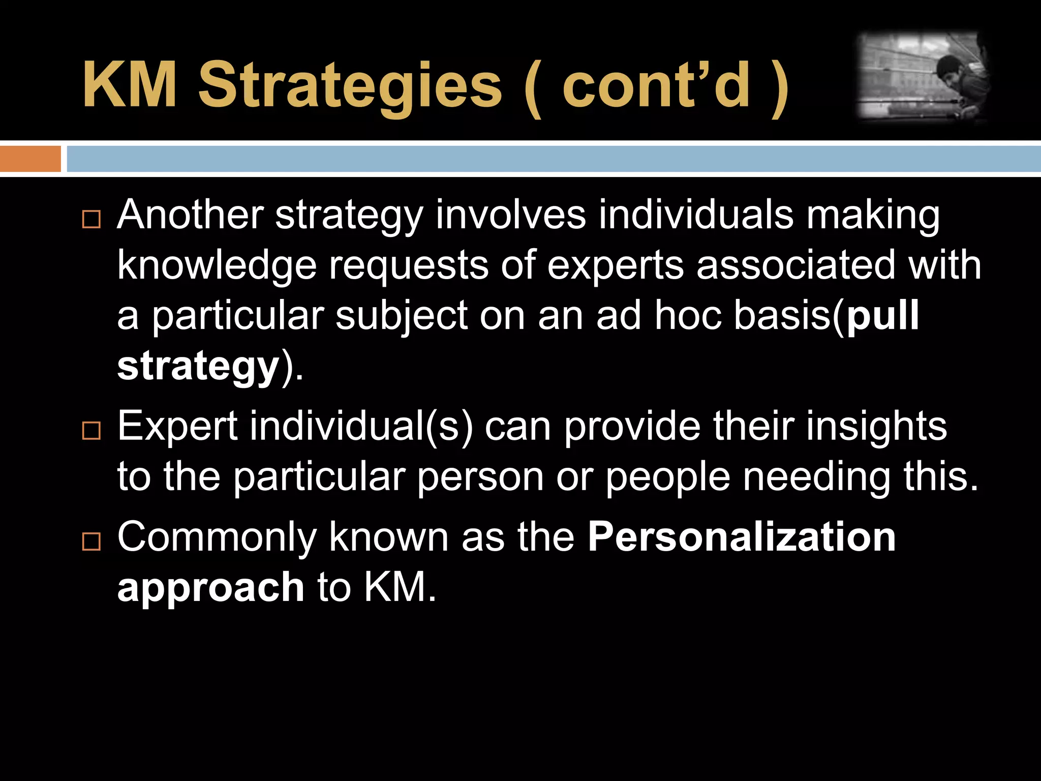 KM Strategies ( cont’d ) Another strategy involves individuals making knowledge requests of experts associated with a particular subject on an ad hoc basis(pull strategy).Expert individual(s) can provide their insights to the particular person or people needing this.Commonly known as the Personalization approach to KM.