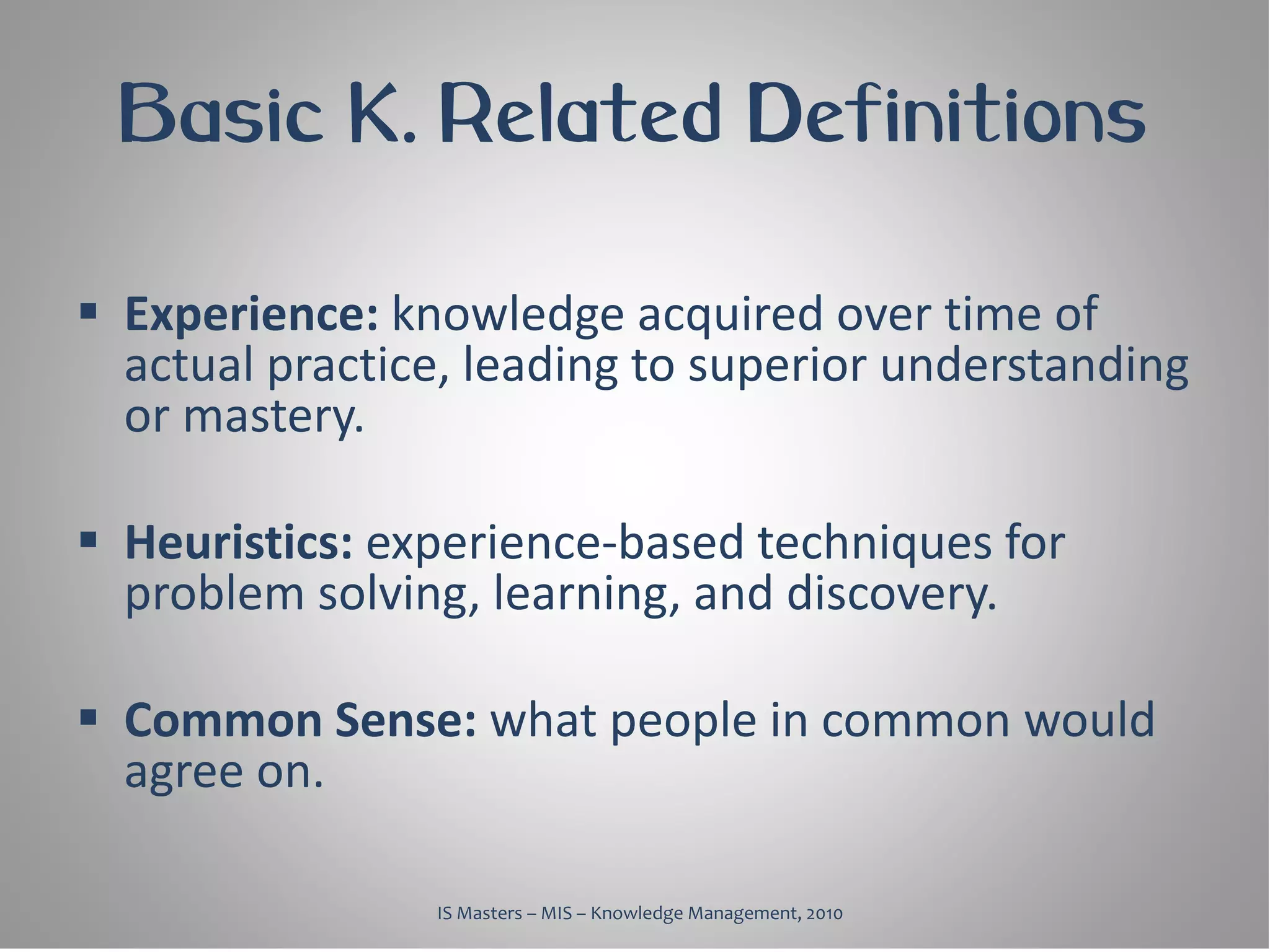 Basic K. Related Definitions

 Experience: knowledge acquired over time of
  actual practice, leading to superior understanding
  or mastery.

 Heuristics: experience-based techniques for
  problem solving, learning, and discovery.

 Common Sense: what people in common would
  agree on.

                IS Masters – MIS – Knowledge Management, 2010
 