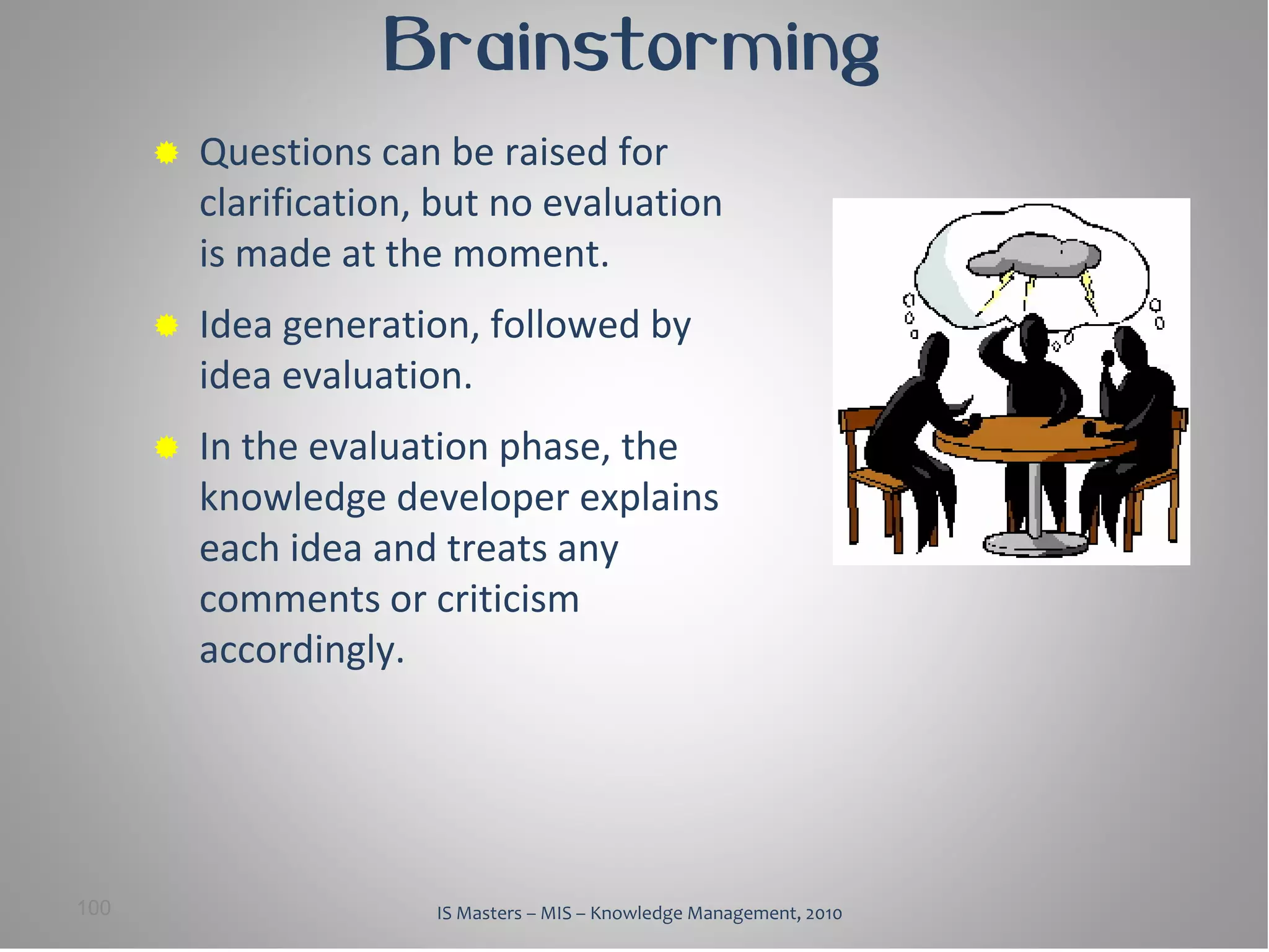 Brainstorming
         Questions can be raised for
          clarification, but no evaluation
          is made at the moment.
         Idea generation, followed by
          idea evaluation.
         In the evaluation phase, the
          knowledge developer explains
          each idea and treats any
          comments or criticism
          accordingly.




100                     IS Masters – MIS – Knowledge Management, 2010
 