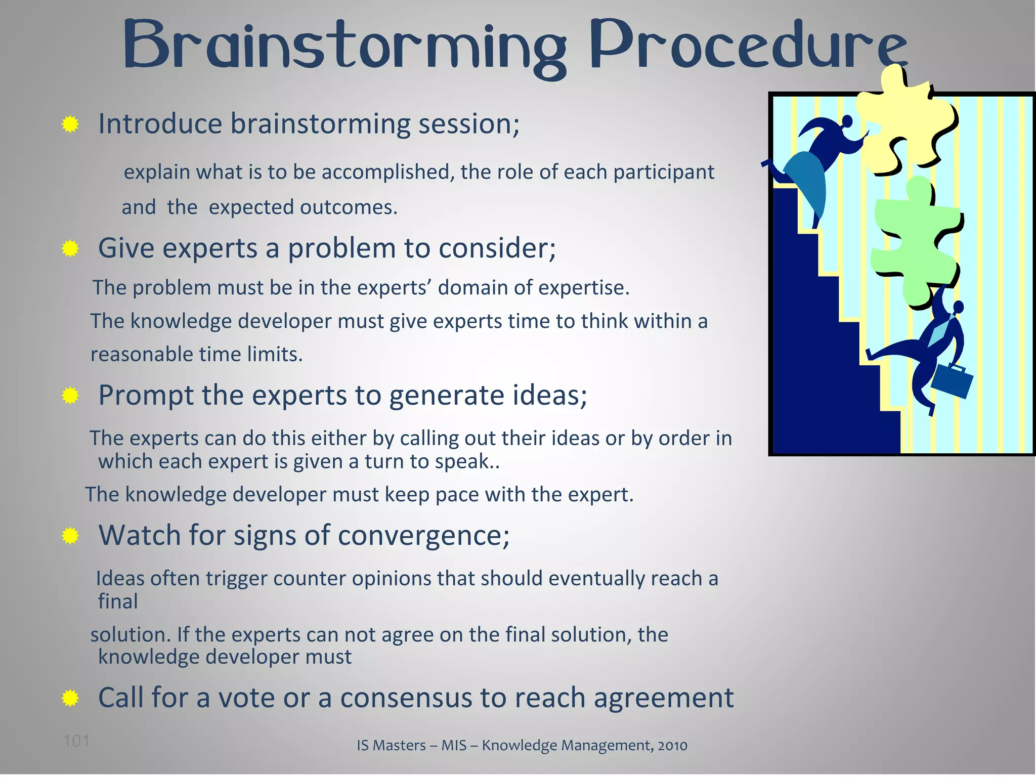 Brainstorming Procedure
     Introduce brainstorming session;
        explain what is to be accomplished, the role of each participant
        and the expected outcomes.
     Give experts a problem to consider;
    The problem must be in the experts’ domain of expertise.
    The knowledge developer must give experts time to think within a
    reasonable time limits.
     Prompt the experts to generate ideas;
    The experts can do this either by calling out their ideas or by order in
     which each expert is given a turn to speak..
    The knowledge developer must keep pace with the expert.
     Watch for signs of convergence;
     Ideas often trigger counter opinions that should eventually reach a
     final
    solution. If the experts can not agree on the final solution, the
     knowledge developer must
     Call for a vote or a consensus to reach agreement
101                               IS Masters – MIS – Knowledge Management, 2010
 