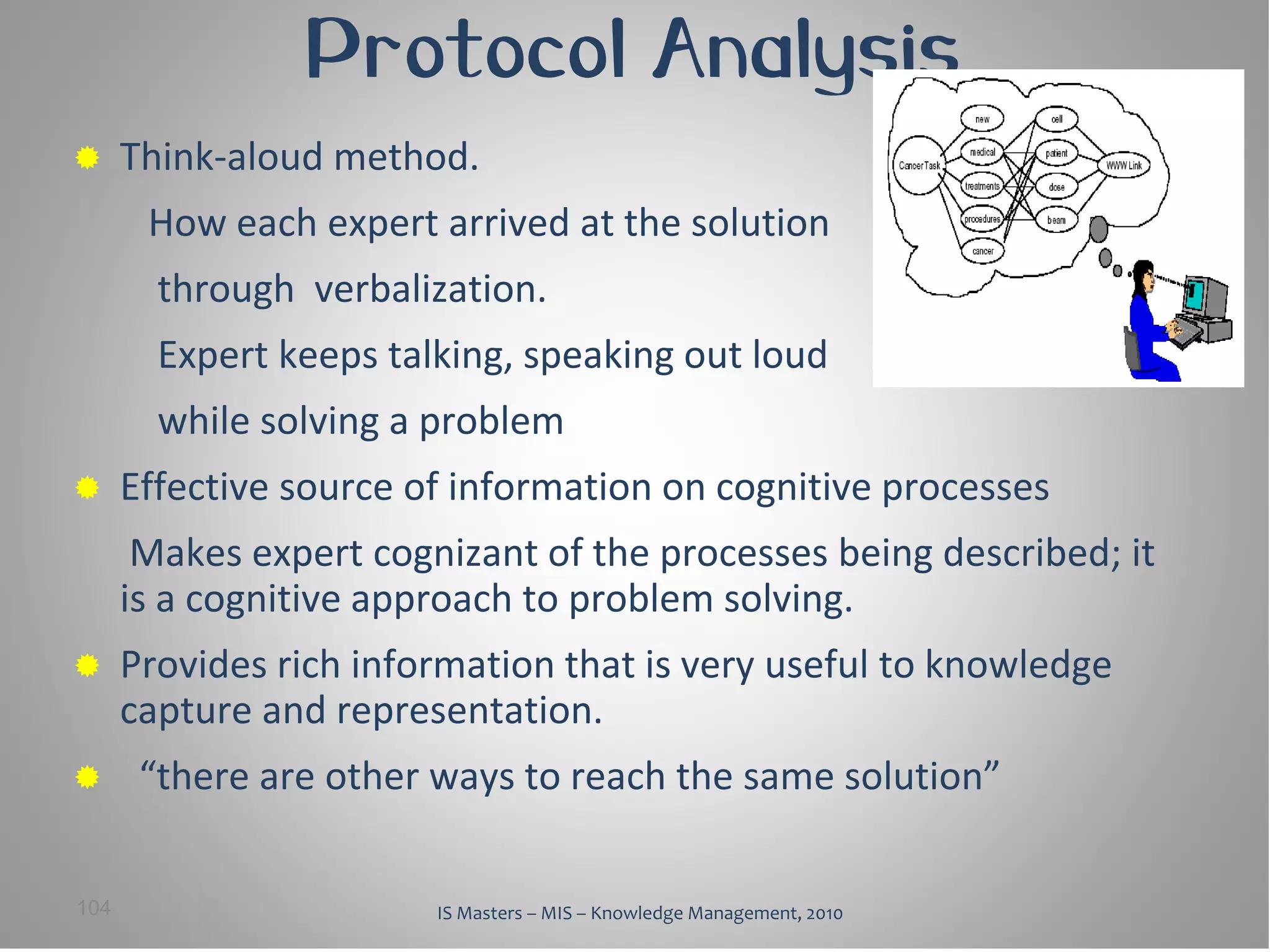 Protocol Analysis
     Think-aloud method.
       How each expert arrived at the solution
        through verbalization.
        Expert keeps talking, speaking out loud
        while solving a problem
     Effective source of information on cognitive processes
       Makes expert cognizant of the processes being described; it
      is a cognitive approach to problem solving.
     Provides rich information that is very useful to knowledge
      capture and representation.
      “there are other ways to reach the same solution”

104                     IS Masters – MIS – Knowledge Management, 2010
 