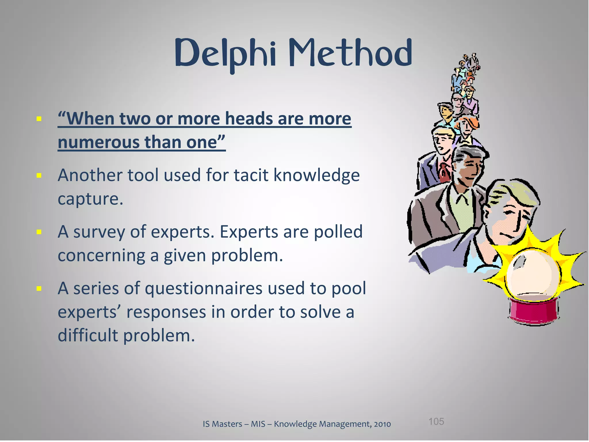 Delphi Method
   “When two or more heads are more
    numerous than one”
   Another tool used for tacit knowledge
    capture.
   A survey of experts. Experts are polled
    concerning a given problem.
   A series of questionnaires used to pool
    experts’ responses in order to solve a
    difficult problem.



                      IS Masters – MIS – Knowledge Management, 2010   105
 