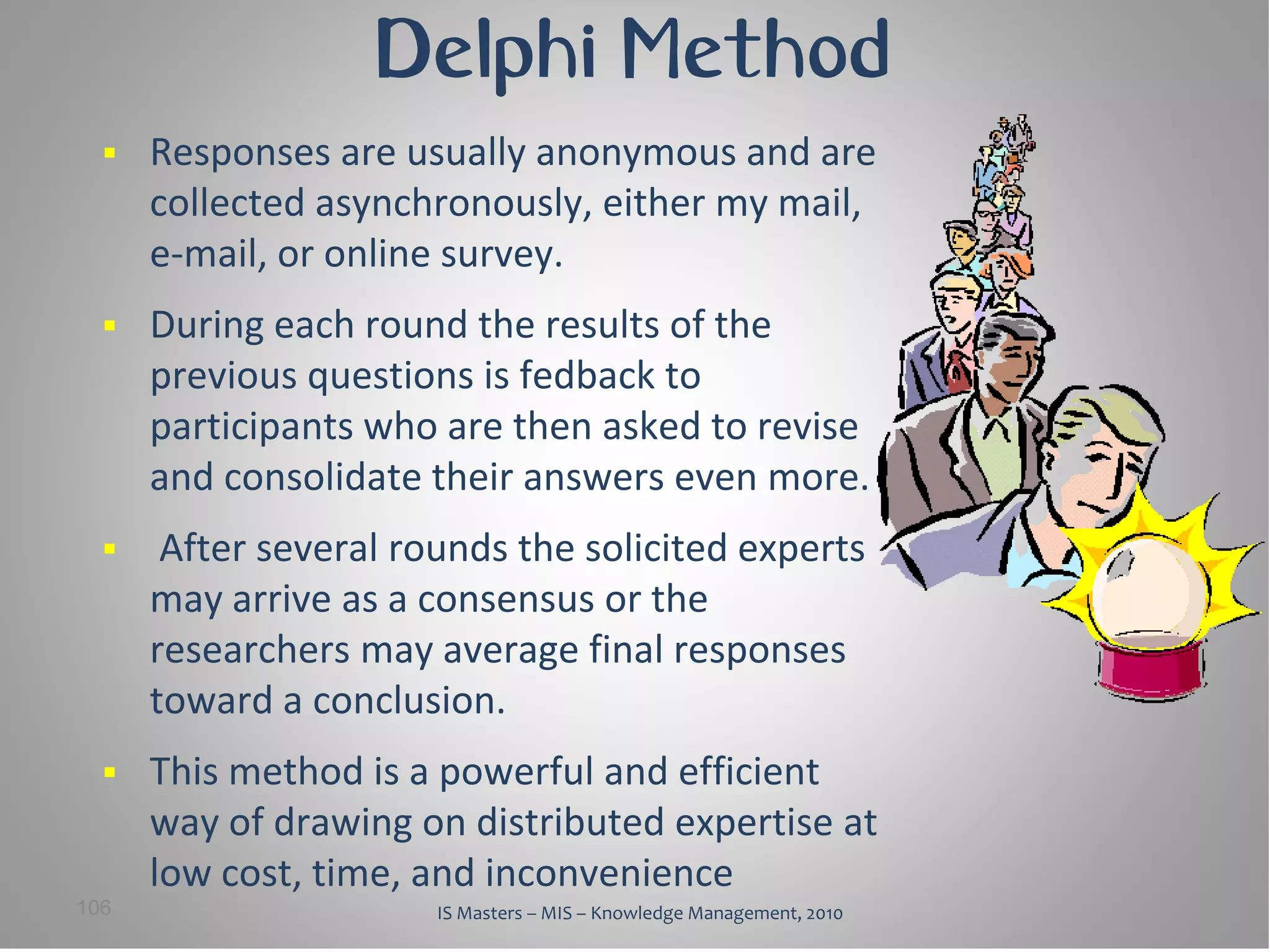 Delphi Method
     Responses are usually anonymous and are
      collected asynchronously, either my mail,
      e-mail, or online survey.
     During each round the results of the
      previous questions is fedback to
      participants who are then asked to revise
      and consolidate their answers even more.
      After several rounds the solicited experts
      may arrive as a consensus or the
      researchers may average final responses
      toward a conclusion.
     This method is a powerful and efficient
      way of drawing on distributed expertise at
      low cost, time, and inconvenience
106                    IS Masters – MIS – Knowledge Management, 2010
 