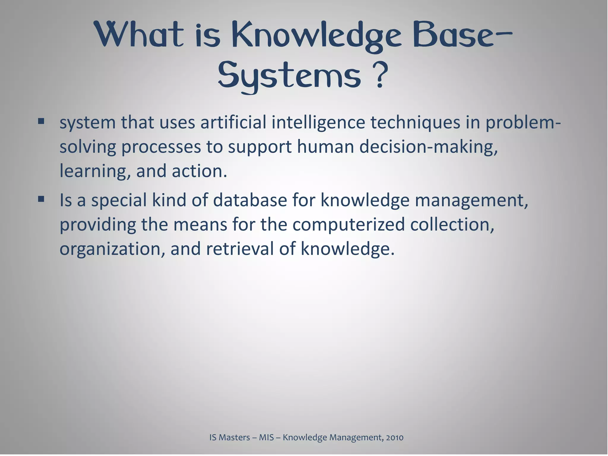 What is Knowledge Base-
              Systems ?
 system that uses artificial intelligence techniques in problem-
  solving processes to support human decision-making,
  learning, and action.
 Is a special kind of database for knowledge management,
  providing the means for the computerized collection,
  organization, and retrieval of knowledge.




                     IS Masters – MIS – Knowledge Management, 2010
 