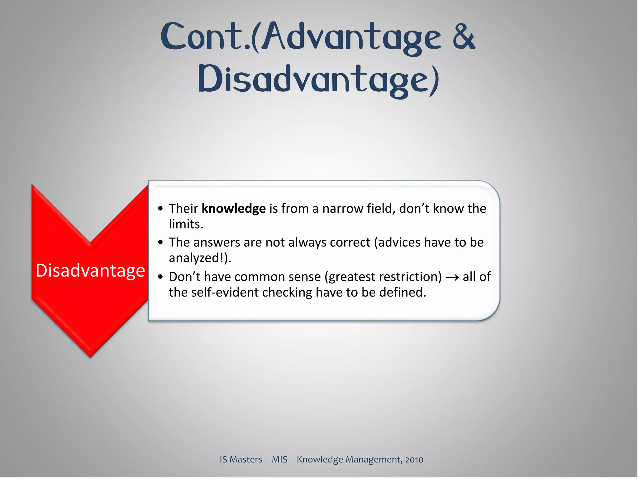 Cont.(Advantage &
                 Disadvantage)


               • Their knowledge is from a narrow field, don’t know the
                 limits.
               • The answers are not always correct (advices have to be
                 analyzed!).
Disadvantage   • Don’t have common sense (greatest restriction) → all of
                 the self-evident checking have to be defined.




                         IS Masters – MIS – Knowledge Management, 2010
 