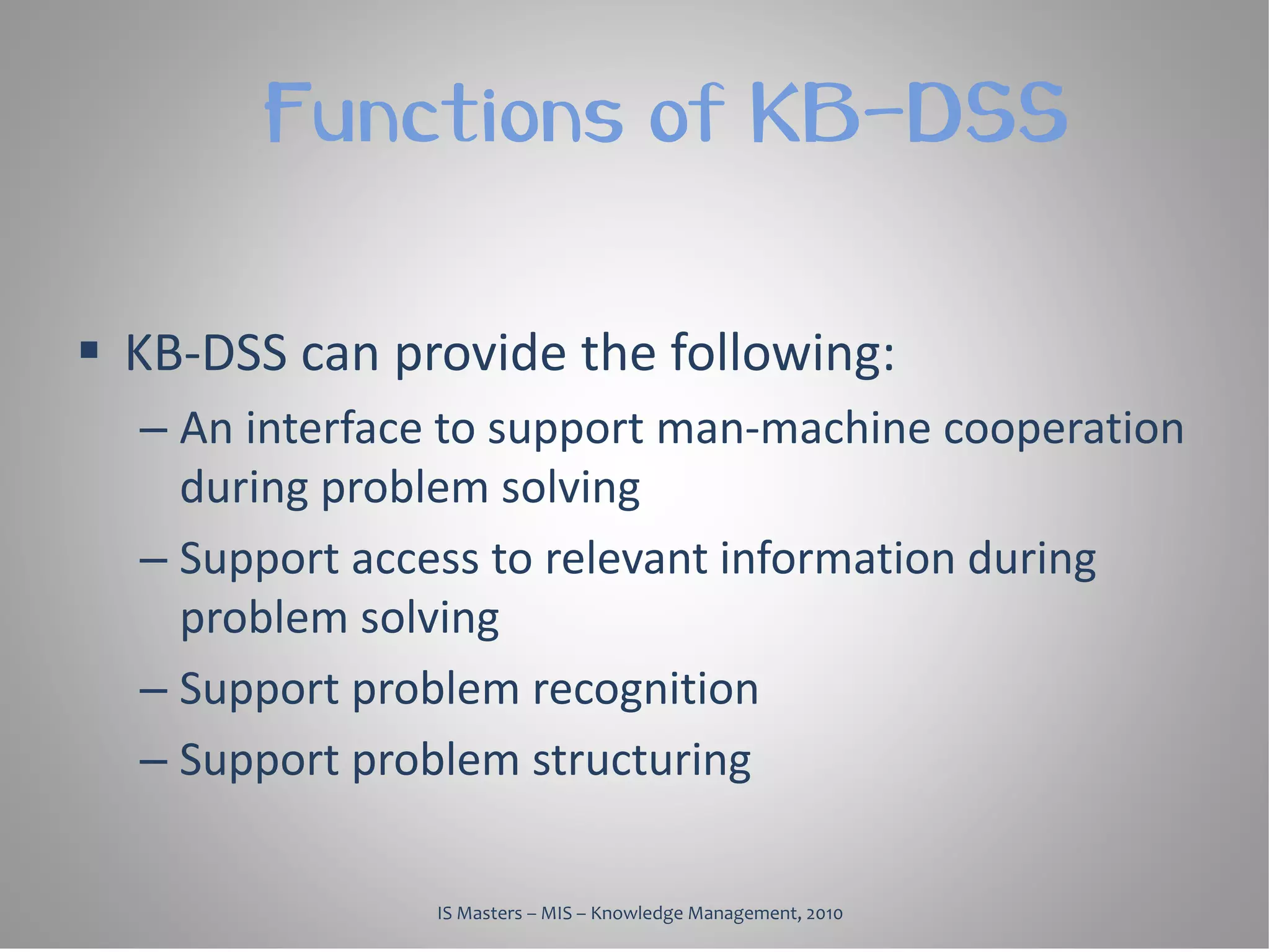 Functions of KB-DSS

 KB-DSS can provide the following:
  – An interface to support man-machine cooperation
    during problem solving
  – Support access to relevant information during
    problem solving
  – Support problem recognition
  – Support problem structuring

               IS Masters – MIS – Knowledge Management, 2010
 