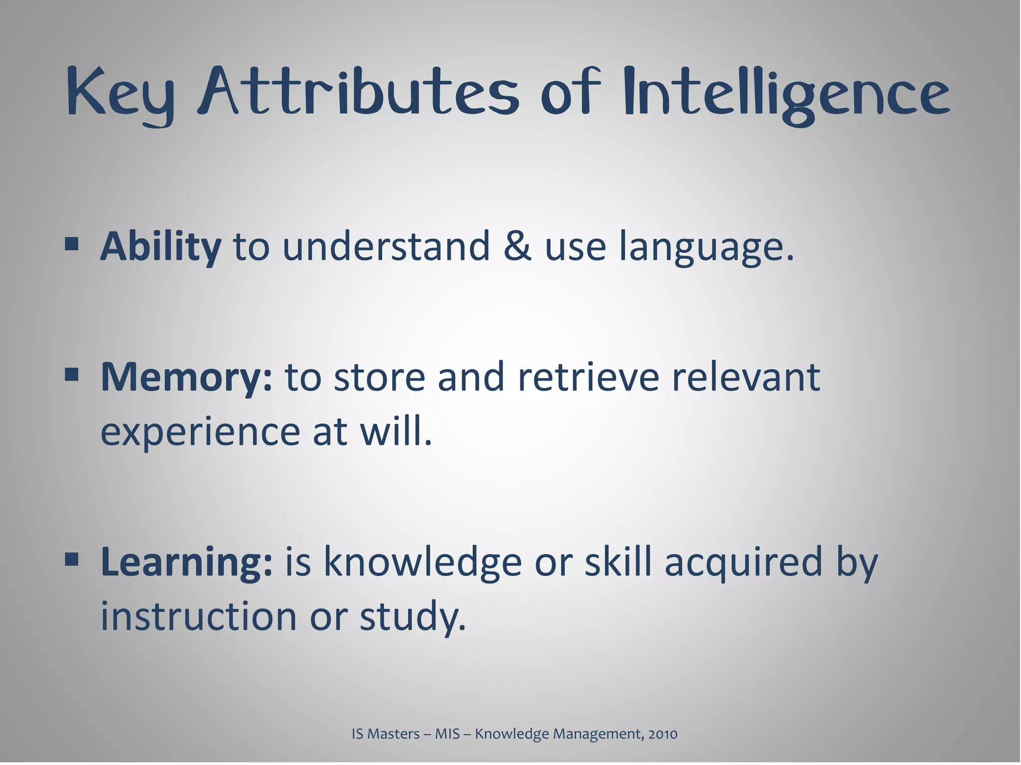 Key Attributes of Intelligence

 Ability to understand & use language.

 Memory: to store and retrieve relevant
  experience at will.

 Learning: is knowledge or skill acquired by
  instruction or study.

               IS Masters – MIS – Knowledge Management, 2010
 