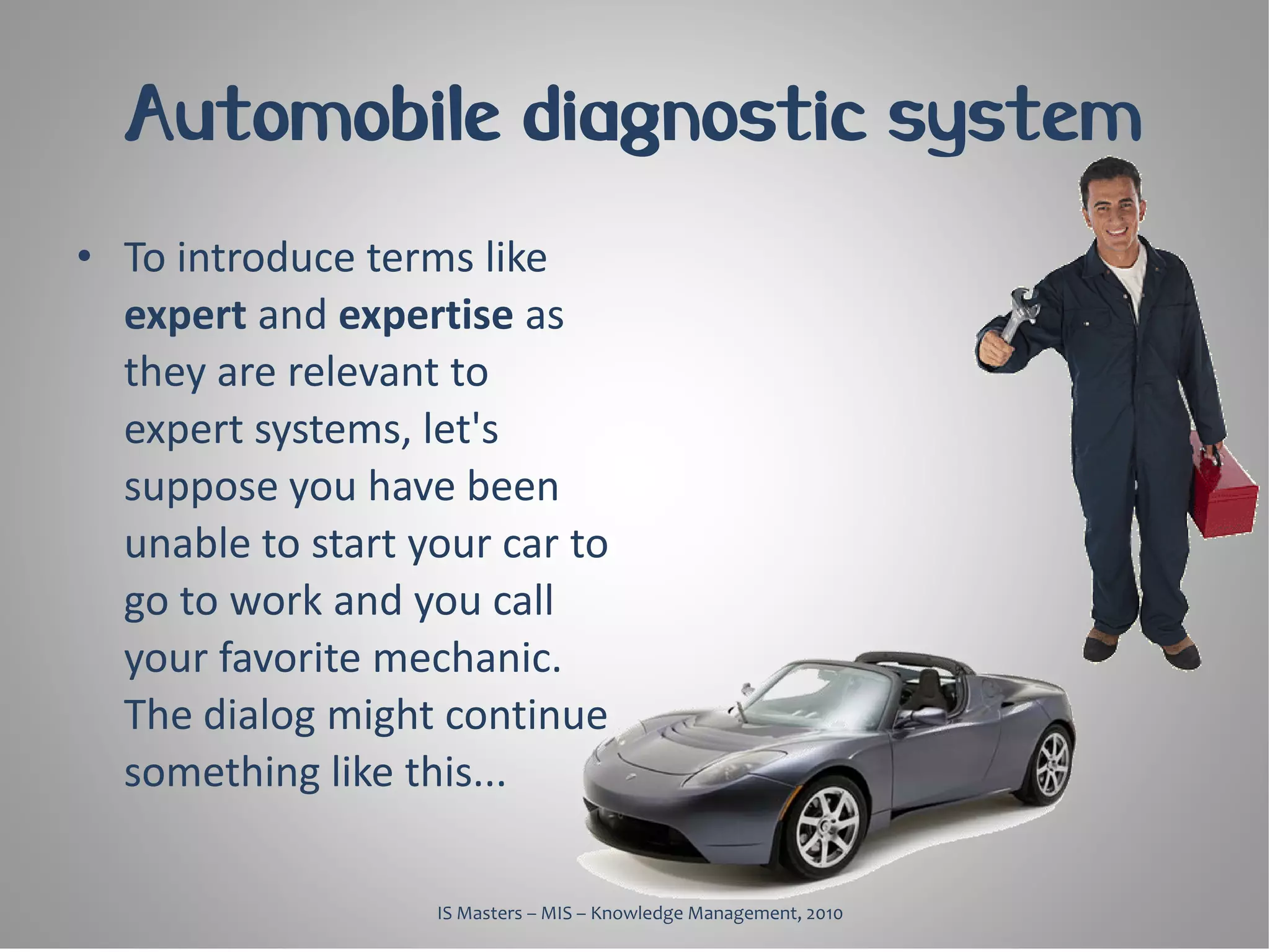 Automobile diagnostic system
• To introduce terms like
  expert and expertise as
  they are relevant to
  expert systems, let's
  suppose you have been
  unable to start your car to
  go to work and you call
  your favorite mechanic.
  The dialog might continue
  something like this...

                   IS Masters – MIS – Knowledge Management, 2010
 