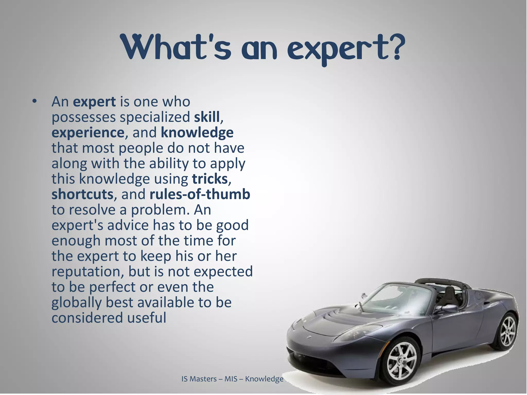 What's an expert?
• An expert is one who
  possesses specialized skill,
  experience, and knowledge
  that most people do not have
  along with the ability to apply
  this knowledge using tricks,
  shortcuts, and rules-of-thumb
  to resolve a problem. An
  expert's advice has to be good
  enough most of the time for
  the expert to keep his or her
  reputation, but is not expected
  to be perfect or even the
  globally best available to be
  considered useful


                      IS Masters – MIS – Knowledge Management, 2010
 