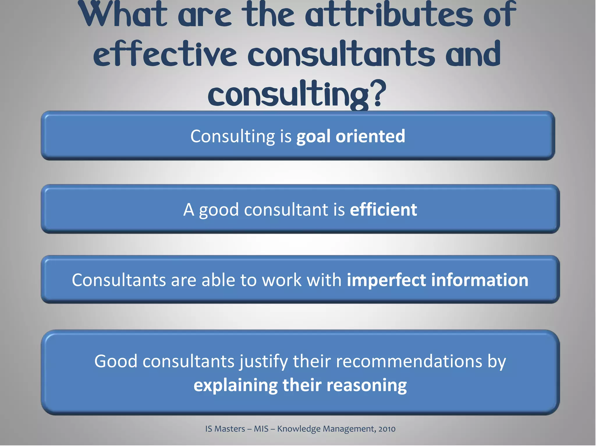 What are the attributes of
effective consultants and
       consulting?
              Consulting is goal oriented


             A good consultant is efficient


Consultants are able to work with imperfect information



  Good consultants justify their recommendations by
             explaining their reasoning

                IS Masters – MIS – Knowledge Management, 2010
 